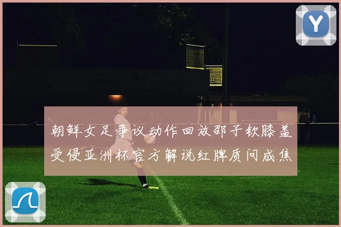 朝鲜女足争议动作回放邵子钦膝盖受侵亚洲杯官方解说红牌质问成焦点
