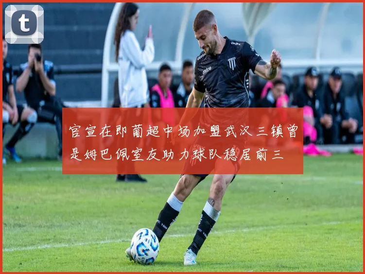 官宣在即葡超中场加盟武汉三镇曾是姆巴佩室友助力球队稳居前三