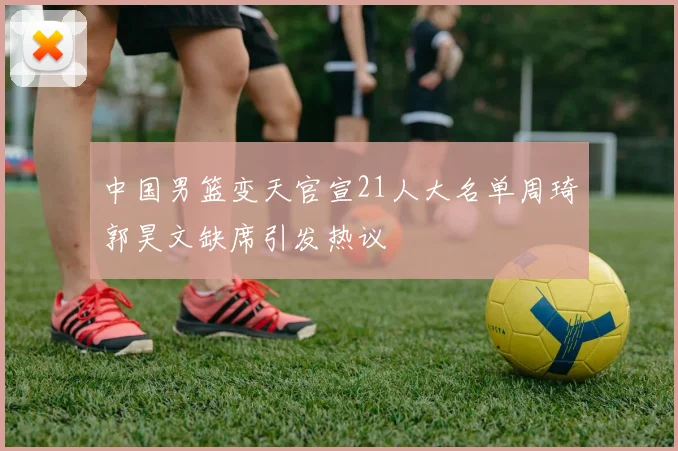 中国男篮变天官宣21人大名单周琦郭昊文缺席引发热议