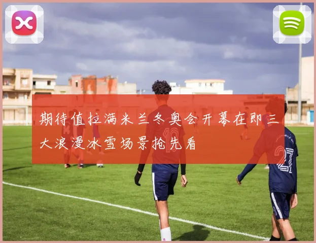 期待值拉满米兰冬奥会开幕在即三大浪漫冰雪场景抢先看