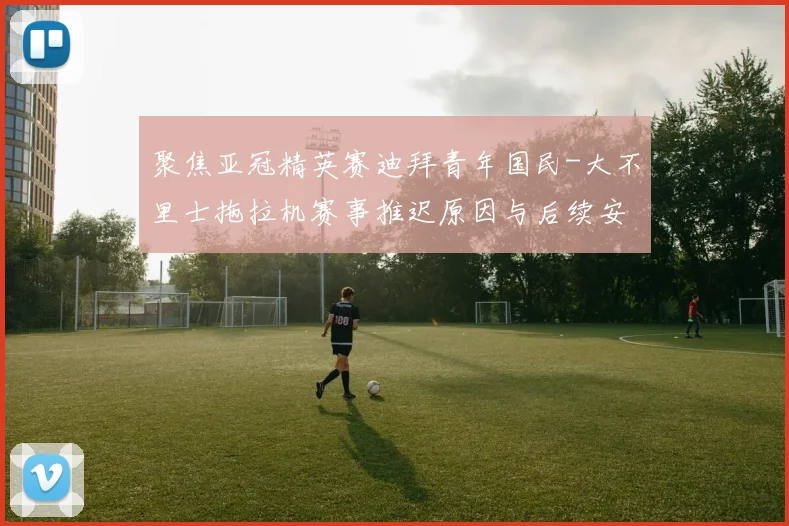 聚焦亚冠精英赛迪拜青年国民-大不里士拖拉机赛事推迟原因与后续安排