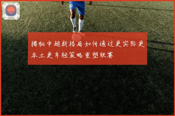 揭秘中超新格局如何通过更实际更本土更年轻策略重塑联赛