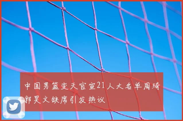 中国男篮变天官宣21人大名单周琦郭昊文缺席引发热议