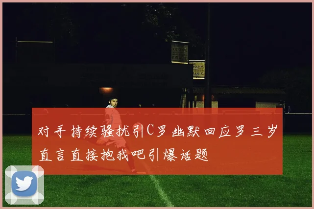 对手持续骚扰引C罗幽默回应罗三岁直言直接抱我吧引爆话题