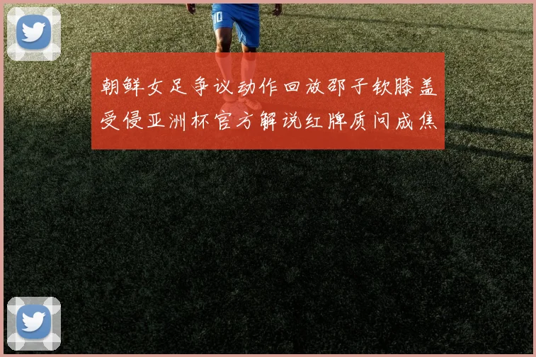 朝鲜女足争议动作回放邵子钦膝盖受侵亚洲杯官方解说红牌质问成焦点